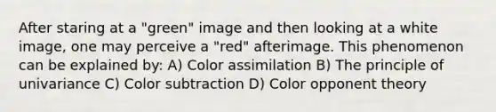 After staring at a "green" image and then looking at a white image, one may perceive a "red" afterimage. This phenomenon can be explained by: A) Color assimilation B) The principle of univariance C) Color subtraction D) Color opponent theory