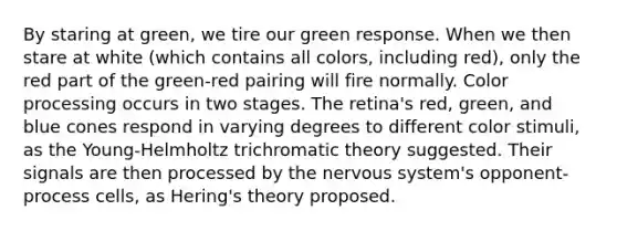 By staring at green, we tire our green response. When we then stare at white (which contains all colors, including red), only the red part of the green-red pairing will fire normally. Color processing occurs in two stages. The retina's red, green, and blue cones respond in varying degrees to different color stimuli, as the Young-Helmholtz trichromatic theory suggested. Their signals are then processed by the nervous system's opponent-process cells, as Hering's theory proposed.