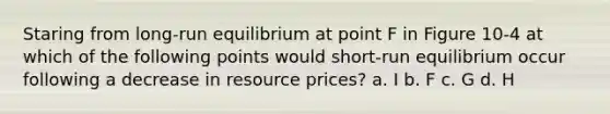 Staring from long-run equilibrium at point F in Figure 10-4 at which of the following points would short-run equilibrium occur following a decrease in resource prices? a. I b. F c. G d. H