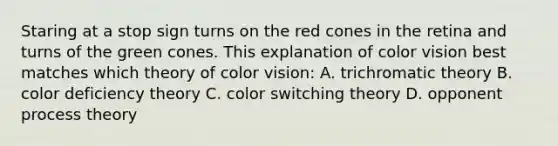 Staring at a stop sign turns on the red cones in the retina and turns of the green cones. This explanation of color vision best matches which theory of color vision: A. trichromatic theory B. color deficiency theory C. color switching theory D. opponent process theory