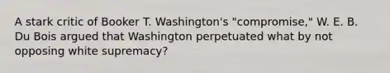 A stark critic of Booker T. Washington's "compromise," W. E. B. Du Bois argued that Washington perpetuated what by not opposing white supremacy?