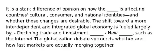 It is a stark difference of opinion on how the _____ is affecting countries' cultural, consumer, and national identities—and whether these changes are desirable. The shift toward a more interdependent and integrated global economy is fueled largely by: - Declining trade and investment ______ - New ______, such as the Internet The globalization debate surrounds whether and how fast markets are actually merging together