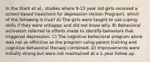 In the Stark et al., studies where 9-13 year old girls received a school based treatment for depression (Action Program), which of the following is true? A) The girls were taught to use coping skills if they were unhappy and did not know why. B) Behavioral activation referred to efforts made to identify behaviors that triggered depression. C) The cognitive behavioral program alone was not as effective as the program using parent training and cognitive behavioral therapy combined. D) Improvements were initially strong but were not maintained at a 1-year follow up.