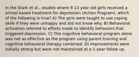 In the Stark et al., studies where 9-13 year old girls received a school based treatment for depression (Action Program), which of the following is true? A) The girls were taught to use coping skills if they were unhappy and did not know why. B) Behavioral activation referred to efforts made to identify behaviors that triggered depression. C) The cognitive behavioral program alone was not as effective as the program using parent training and cognitive behavioral therapy combined. D) Improvements were initially strong but were not maintained at a 1-year follow up.