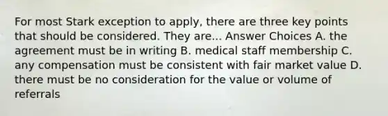 For most Stark exception to apply, there are three key points that should be considered. They are... Answer Choices A. the agreement must be in writing B. medical staff membership C. any compensation must be consistent with fair market value D. there must be no consideration for the value or volume of referrals