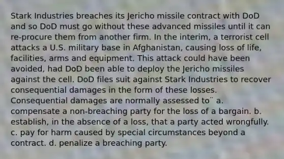 Stark Industries breaches its Jericho missile contract with DoD and so DoD must go without these advanced missiles until it can re-procure them from another firm. In the interim, a terrorist cell attacks a U.S. military base in Afghanistan, causing loss of life, facilities, arms and equipment. This attack could have been avoided, had DoD been able to deploy the Jericho missiles against the cell. DoD files suit against Stark Industries to recover consequential damages in the form of these losses. Consequential damages are normally assessed to¨ a. compensate a non-breaching party for the loss of a bargain. b. establish, in the absence of a loss, that a party acted wrongfully. c. pay for harm caused by special circumstances beyond a contract. d. penalize a breaching party.