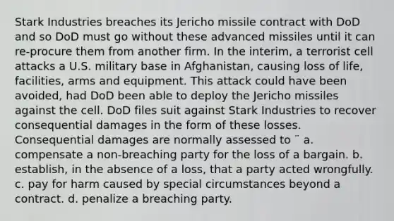 Stark Industries breaches its Jericho missile contract with DoD and so DoD must go without these advanced missiles until it can re-procure them from another firm. In the interim, a terrorist cell attacks a U.S. military base in Afghanistan, causing loss of life, facilities, arms and equipment. This attack could have been avoided, had DoD been able to deploy the Jericho missiles against the cell. DoD files suit against Stark Industries to recover consequential damages in the form of these losses. Consequential damages are normally assessed to ¨ a. compensate a non-breaching party for the loss of a bargain. b. establish, in the absence of a loss, that a party acted wrongfully. c. pay for harm caused by special circumstances beyond a contract. d. penalize a breaching party.