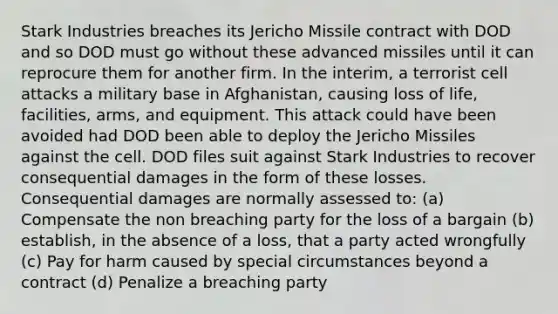 Stark Industries breaches its Jericho Missile contract with DOD and so DOD must go without these advanced missiles until it can reprocure them for another firm. In the interim, a terrorist cell attacks a military base in Afghanistan, causing loss of life, facilities, arms, and equipment. This attack could have been avoided had DOD been able to deploy the Jericho Missiles against the cell. DOD files suit against Stark Industries to recover consequential damages in the form of these losses. Consequential damages are normally assessed to: (a) Compensate the non breaching party for the loss of a bargain (b) establish, in the absence of a loss, that a party acted wrongfully (c) Pay for harm caused by special circumstances beyond a contract (d) Penalize a breaching party