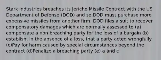 Stark industries breaches its Jericho Missile Contract with the US Department of Defense (DOD) and so DOD must purchase more expensive missiles from another firm. DOD files a suit to recover compensatory damages which are normally assessed to (a) compensate a non breaching party for the loss of a bargain (b) establish, in the absence of a loss, that a party acted wrongfully (c)Pay for harm caused by special circumstances beyond the contract (d)Penalize a breaching party (e) a and c