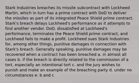 Stark Industries breaches its missile subcontract with Lockheed Martin, which in turn has a prime contract with DoD to deliver the missiles as part of its integrated Peace Shield prime contract. Stark's breach delays Lockheed's performance as it attempts to find another vendor. DoD, dissatisfied at Lockheed's performance, terminates the Peace Shield prime contract, and Lockheed fails to make a profit. Lockheed sues Stark Industries for, among other things, punitive damages in connection with Stark's breach. Generally speaking, punitive damages may be recovered when a contract has been breached a. in almost all cases b. if the breach is directly related to the commission of a tort, especially an intentional tort c. and the jury wishes to punish and make an example of the breaching party d. under no circumstances e. b and c