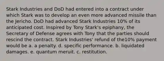 Stark Industries and DoD had entered into a contract under which Stark was to develop an even more advanced missile than the Jericho. DoD had advanced Stark Industries 10% of its anticipated cost. Inspired by Tony Stark's epiphany, the Secretary of Defense agrees with Tony that the parties should rescind the contract. Stark Industries' refund of the10% payment would be a. a penalty. d. specific performance. b. liquidated damages. e. quantum meruit. c. restitution.