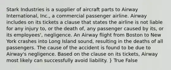 Stark Industries is a supplier of aircraft parts to Airway International, Inc., a commercial passenger airline. Airway includes on its tickets a clause that states the airline is not liable for any injury to, or the death of, any passenger caused by its, or its employees', negligence. An Airway flight from Boston to New York crashes into Long Island sound, resulting in the deaths of all passengers. The cause of the accident is found to be due to Airway's negligence. Based on the clause on its tickets, Airway most likely can successfully avoid liability. } True False