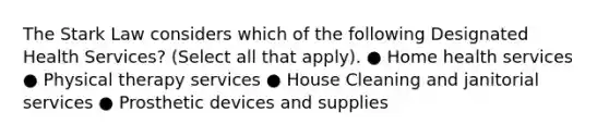 The Stark Law considers which of the following Designated Health Services? (Select all that apply). ● Home health services ● Physical therapy services ● House Cleaning and janitorial services ● Prosthetic devices and supplies