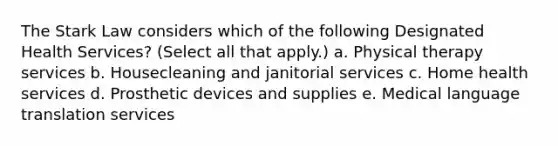 The Stark Law considers which of the following Designated Health Services? (Select all that apply.) a. Physical therapy services b. Housecleaning and janitorial services c. Home health services d. Prosthetic devices and supplies e. Medical language translation services