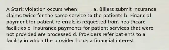 A Stark violation occurs when _____. a. Billers submit insurance claims twice for the same service to the patients b. Financial payment for patient referrals is requested from healthcare facilities c. Insurance payments for patient services that were not provided are processed d. Providers refer patients to a facility in which the provider holds a financial interest