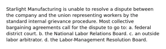 Starlight Manufacturing is unable to resolve a dispute between the company and the union representing workers by the standard internal grievance procedure. Most collective bargaining agreements call for the dispute to go to: a. federal district court. b. the National Labor Relations Board. c. an outside labor arbitrator. d. the Labor-Management Resolution Board.