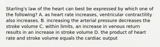 Starling's law of the heart can best be expressed by which one of the following? A. as heart rate increases, ventricular contractility also increases. B. increasing the arterial pressure decreases the stroke volume C. within limits, an increase in venous return results in an increase in stroke volume D. the product of heart rate and stroke volume equals the cardiac output