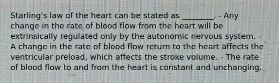 Starling's law of the heart can be stated as ________. - Any change in the rate of blood flow from the heart will be extrinsically regulated only by the autonomic nervous system. - A change in the rate of blood flow return to the heart affects the ventricular preload, which affects the stroke volume. - The rate of blood flow to and from the heart is constant and unchanging.