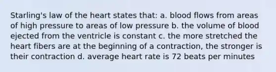 Starling's law of the heart states that: a. blood flows from areas of high pressure to areas of low pressure b. the volume of blood ejected from the ventricle is constant c. the more stretched the heart fibers are at the beginning of a contraction, the stronger is their contraction d. average heart rate is 72 beats per minutes