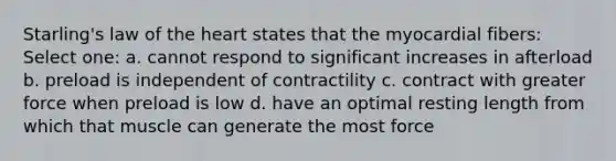 Starling's law of the heart states that the myocardial fibers: Select one: a. cannot respond to significant increases in afterload b. preload is independent of contractility c. contract with greater force when preload is low d. have an optimal resting length from which that muscle can generate the most force