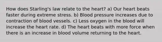 How does Starling's law relate to <a href='https://www.questionai.com/knowledge/kya8ocqc6o-the-heart' class='anchor-knowledge'>the heart</a>? a) Our heart beats faster during extreme stress. b) Blood pressure increases due to contraction of <a href='https://www.questionai.com/knowledge/kZJ3mNKN7P-blood-vessels' class='anchor-knowledge'>blood vessels</a>. c) Less oxygen in <a href='https://www.questionai.com/knowledge/k7oXMfj7lk-the-blood' class='anchor-knowledge'>the blood</a> will increase the heart rate. d) The heart beats with more force when there is an increase in blood volume returning to the heart.