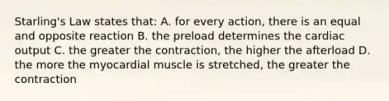 Starling's Law states that: A. for every action, there is an equal and opposite reaction B. the preload determines the cardiac output C. the greater the contraction, the higher the afterload D. the more the myocardial muscle is stretched, the greater the contraction