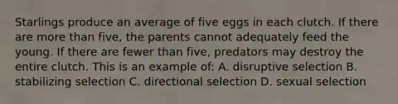 Starlings produce an average of five eggs in each clutch. If there are more than five, the parents cannot adequately feed the young. If there are fewer than five, predators may destroy the entire clutch. This is an example of: A. disruptive selection B. stabilizing selection C. directional selection D. sexual selection