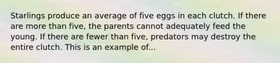 Starlings produce an average of five eggs in each clutch. If there are more than five, the parents cannot adequately feed the young. If there are fewer than five, predators may destroy the entire clutch. This is an example of...