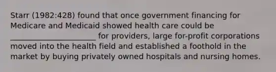 Starr (1982:428) found that once government financing for Medicare and Medicaid showed health care could be ______________________ for providers, large for-profit corporations moved into the health field and established a foothold in the market by buying privately owned hospitals and nursing homes.