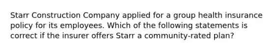 Starr Construction Company applied for a group health insurance policy for its employees. Which of the following statements is correct if the insurer offers Starr a community-rated plan?