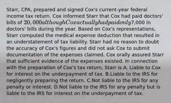 Starr, CPA, prepared and signed Cox's current-year federal income tax return. Cox informed Starr that Cox had paid doctors' bills of 20,000 although Cox actually had paid only7,000 in doctors' bills during the year. Based on Cox's representations, Starr computed the medical expense deduction that resulted in an understatement of tax liability. Starr had no reason to doubt the accuracy of Cox's figures and did not ask Cox to submit documentation of the expenses claimed. Cox orally assured Starr that sufficient evidence of the expenses existed. In connection with the preparation of Cox's tax return, Starr is A. Liable to Cox for interest on the underpayment of tax. B.Liable to the IRS for negligently preparing the return. C.Not liable to the IRS for any penalty or interest. D.Not liable to the IRS for any penalty but is liable to the IRS for interest on the underpayment of tax.