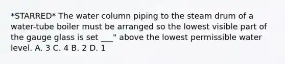 *STARRED* The water column piping to the steam drum of a water-tube boiler must be arranged so the lowest visible part of the gauge glass is set ___" above the lowest permissible water level. A. 3 C. 4 B. 2 D. 1