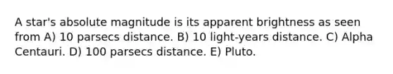 A star's absolute magnitude is its apparent brightness as seen from A) 10 parsecs distance. B) 10 light-years distance. C) Alpha Centauri. D) 100 parsecs distance. E) Pluto.