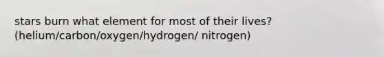 stars burn what element for most of their lives? (helium/carbon/oxygen/hydrogen/ nitrogen)