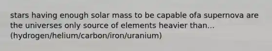 stars having enough solar mass to be capable ofa supernova are the universes only source of elements heavier than... (hydrogen/helium/carbon/iron/uranium)