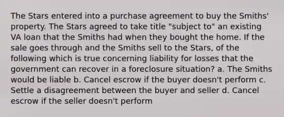 The Stars entered into a purchase agreement to buy the Smiths' property. The Stars agreed to take title "subject to" an existing VA loan that the Smiths had when they bought the home. If the sale goes through and the Smiths sell to the Stars, of the following which is true concerning liability for losses that the government can recover in a foreclosure situation? a. The Smiths would be liable b. Cancel escrow if the buyer doesn't perform c. Settle a disagreement between the buyer and seller d. Cancel escrow if the seller doesn't perform