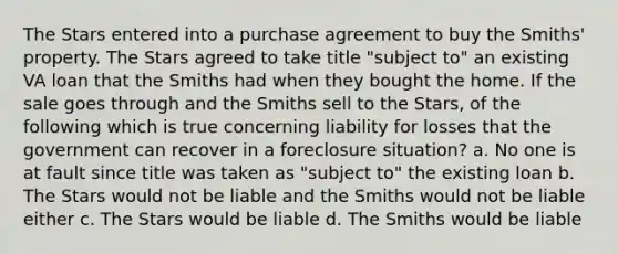 The Stars entered into a purchase agreement to buy the Smiths' property. The Stars agreed to take title "subject to" an existing VA loan that the Smiths had when they bought the home. If the sale goes through and the Smiths sell to the Stars, of the following which is true concerning liability for losses that the government can recover in a foreclosure situation? a. No one is at fault since title was taken as "subject to" the existing loan b. The Stars would not be liable and the Smiths would not be liable either c. The Stars would be liable d. The Smiths would be liable