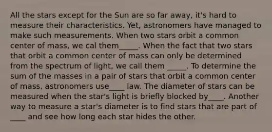 All the stars except for the Sun are so far away, it's hard to measure their characteristics. Yet, astronomers have managed to make such measurements. When two stars orbit a common center of mass, we cal them_____. When the fact that two stars that orbit a common center of mass can only be determined from the spectrum of light, we call them _____. To determine the sum of the masses in a pair of stars that orbit a common center of mass, astronomers use____ law. The diameter of stars can be measured when the star's light is briefly blocked by____. Another way to measure a star's diameter is to find stars that are part of ____ and see how long each star hides the other.