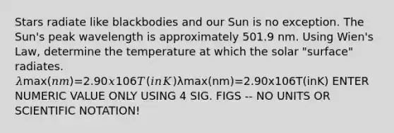 Stars radiate like blackbodies and our Sun is no exception. The Sun's peak wavelength is approximately 501.9 nm. Using Wien's Law, determine the temperature at which the solar "surface" radiates. 𝜆max(𝑛𝑚)=2.90𝑥106𝑇(𝑖𝑛𝐾)λmax(nm)=2.90x106T(inK) ENTER NUMERIC VALUE ONLY USING 4 SIG. FIGS -- NO UNITS OR SCIENTIFIC NOTATION!