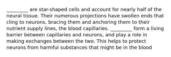 _________ are star-shaped cells and account for nearly half of the neural tissue. Their numerous projections have swollen ends that cling to neurons, bracing them and anchoring them to their nutrient supply lines, <a href='https://www.questionai.com/knowledge/k7oXMfj7lk-the-blood' class='anchor-knowledge'>the blood</a> capillaries. _________ form a living barrier between capillaries and neurons, and play a role in making exchanges between the two. This helps to protect neurons from harmful substances that might be in the blood