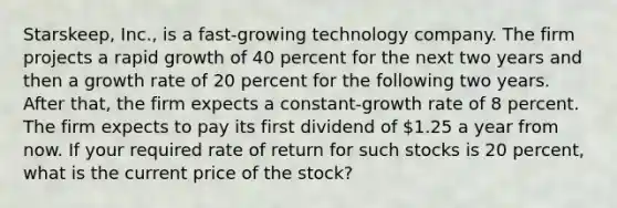 Starskeep, Inc., is a fast-growing technology company. The firm projects a rapid growth of 40 percent for the next two years and then a growth rate of 20 percent for the following two years. After that, the firm expects a constant-growth rate of 8 percent. The firm expects to pay its first dividend of 1.25 a year from now. If your required rate of return for such stocks is 20 percent, what is the current price of the stock?