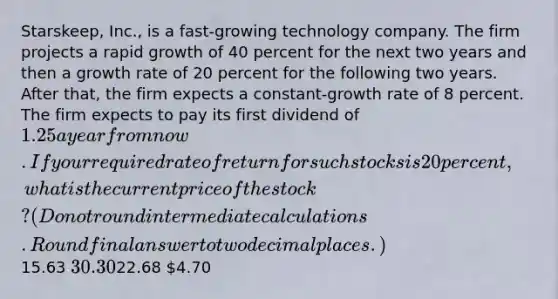 Starskeep, Inc., is a fast-growing technology company. The firm projects a rapid growth of 40 percent for the next two years and then a growth rate of 20 percent for the following two years. After that, the firm expects a constant-growth rate of 8 percent. The firm expects to pay its first dividend of 1.25 a year from now. If your required rate of return for such stocks is 20 percent, what is the current price of the stock? (Do not round intermediate calculations. Round final answer to two decimal places.)15.63 30.3022.68 4.70