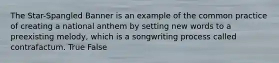 The Star-Spangled Banner is an example of the common practice of creating a national anthem by setting new words to a preexisting melody, which is a songwriting process called contrafactum. True False