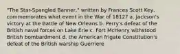 "The Star-Spangled Banner," written by Frances Scott Key, commemorates what event in the War of 1812? a. Jackson's victory at the Battle of New Orleans b. Perry's defeat of the British naval forces on Lake Erie c. Fort McHenry withstood British bombardment d. the American frigate Constitution's defeat of the British warship Guerriere