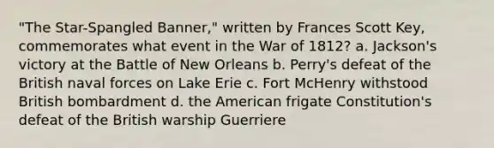 "The Star-Spangled Banner," written by Frances Scott Key, commemorates what event in the War of 1812? a. Jackson's victory at the Battle of New Orleans b. Perry's defeat of the British naval forces on Lake Erie c. Fort McHenry withstood British bombardment d. the American frigate Constitution's defeat of the British warship Guerriere