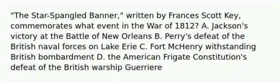 "The Star-Spangled Banner," written by Frances Scott Key, commemorates what event in the War of 1812? A. Jackson's victory at the Battle of New Orleans B. Perry's defeat of the British naval forces on Lake Erie C. Fort McHenry withstanding British bombardment D. the American Frigate Constitution's defeat of the British warship Guerriere