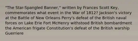 "The Star-Spangled Banner," written by Frances Scott Key, commemorates what event in the War of 1812? Jackson's victory at the Battle of New Orleans Perry's defeat of the British naval forces on Lake Erie Fort McHenry withstood British bombardment the American frigate Constitution's defeat of the British warship Guerriere