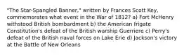 "The Star-Spangled Banner," written by Frances Scott Key, commemorates what event in the War of 1812? a) Fort McHenry withstood British bombardment b) the American frigate Constitution's defeat of the British warship Guerriere c) Perry's defeat of the British naval forces on Lake Erie d) Jackson's victory at the Battle of New Orleans