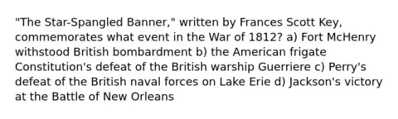 "The Star-Spangled Banner," written by Frances Scott Key, commemorates what event in the War of 1812? a) Fort McHenry withstood British bombardment b) the American frigate Constitution's defeat of the British warship Guerriere c) Perry's defeat of the British naval forces on Lake Erie d) Jackson's victory at the Battle of New Orleans