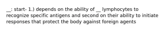 __: start- 1.) depends on the ability of __ lymphocytes to recognize specific antigens and second on their ability to initiate responses that protect the body against foreign agents